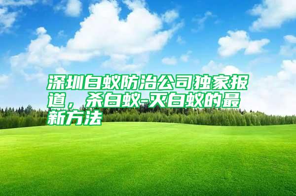 深圳白蟻防治公司獨家報道，殺白蟻-滅白蟻的最新方法