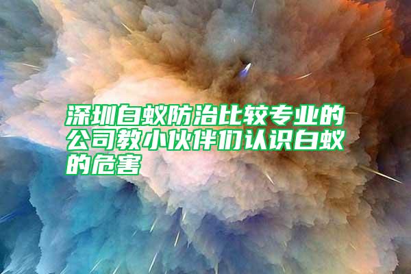 深圳白蟻防治比較專業的公司教小伙伴們認識白蟻的危害
