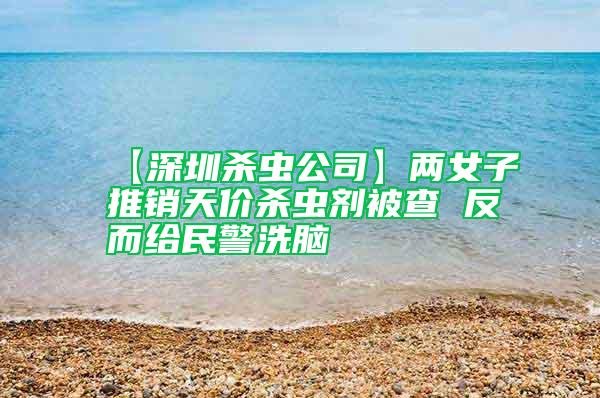 【深圳殺蟲公司】兩女子推銷天價(jià)殺蟲劑被查 反而給民警洗腦